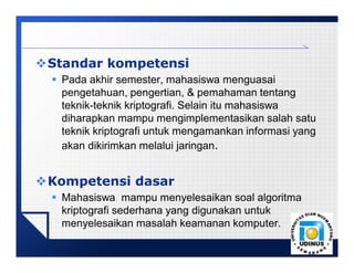 LOGO
Standar kompetensi
 Pada akhir semester, mahasiswa menguasai
pengetahuan, pengertian, & pemahaman tentang
teknik-teknik kriptografi. Selain itu mahasiswa
diharapkan mampu mengimplementasikan salah satu
teknik kriptografi untuk mengamankan informasi yang
akan dikirimkan melalui jaringan.
Kompetensi dasar
 Mahasiswa mampu menyelesaikan soal algoritma
kriptografi sederhana yang digunakan untuk
menyelesaikan masalah keamanan komputer.
 