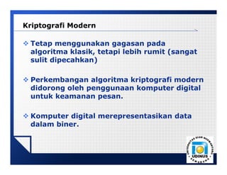 LOGO
Kriptografi Modern
 Tetap menggunakan gagasan pada
algoritma klasik, tetapi lebih rumit (sangat
sulit dipecahkan)
 Perkembangan algoritma kriptografi modern
didorong oleh penggunaan komputer digital
untuk keamanan pesan.
 Komputer digital merepresentasikan data
dalam biner.
 