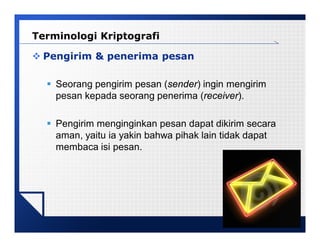 LOGO
 Pengirim & penerima pesan
 Seorang pengirim pesan (sender) ingin mengirim
pesan kepada seorang penerima (receiver).
 Pengirim menginginkan pesan dapat dikirim secara
aman, yaitu ia yakin bahwa pihak lain tidak dapat
membaca isi pesan.
Terminologi Kriptografi
 
