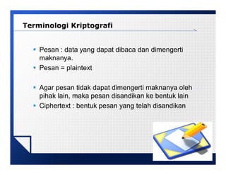 LOGO
 Pesan : data yang dapat dibaca dan dimengerti
maknanya.
 Pesan = plaintext
 Agar pesan tidak dapat dimengerti maknanya oleh
pihak lain, maka pesan disandikan ke bentuk lain
 Ciphertext : bentuk pesan yang telah disandikan
Terminologi Kriptografi
 