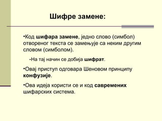 Шифре замене:

•Код шифара замене, једно слово (симбол)
отвореног текста се замењује са неким другим
словом (симболом).
  -На тај начин се добија шифрат.
•Овај приступ одговара Шеновом принципу
конфузије.
•Ова идеја користи се и код савремених
шифарских система.
 