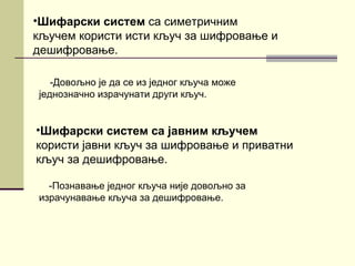 •Шифарски систем са симетричним
кључем користи исти кључ за шифровање и
дешифровање.

   -Довољно је да се из једног кључа може
једнозначно израчунати други кључ.


•Шифарски систем са јавним кључем
користи јавни кључ за шифровање и приватни
кључ за дешифровање.

  -Познавање једног кључа није довољно за
израчунавање кључа за дешифровање.
 