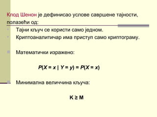 Клод Шенон је дефинисао услове савршене тајности,
полазећи од:
 Тајни кључ се користи само једном.
 Криптоаналитичар има приступ само криптограму.


   Математички изражено:

           P(X = x | Y = y) = P(X = x)

   Минимална величчина кључа:

                        K≥M
 