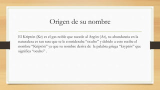 Origen de su nombre
El Kriptón (Kr) es el gas noble que sucede al Argón (Ar), su abundancia en la
naturaleza es tan rara que se le consideraba “oculto” y debido a esto recibe el
nombre “Kriptón” ya que su nombre deriva de la palabra griega “kryptós” que
significa “oculto” .