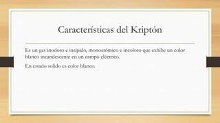 Características del Kriptón
Es un gas inodoro e insípido, monoatómico e incoloro que exhibe un color
blanco incandescente en un campo eléctrico.
En estado solido es color blanco.