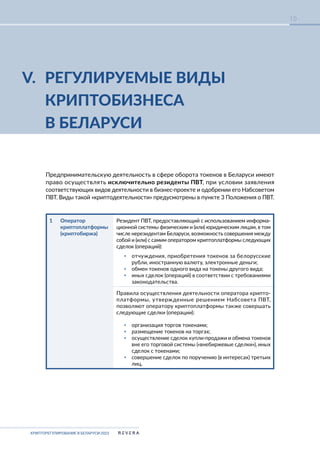 КРИПТОРЕГУЛИРОВАНИЕ В БЕЛАРУСИ-2023
10
V. РЕГУЛИРУЕМЫЕ ВИДЫ
КРИПТОБИЗНЕСА
В БЕЛАРУСИ
Предпринимательскую деятельность в сфере оборота токенов в Беларуси имеют
право осуществлять исключительно резиденты ПВТ, при условии заявления
соответствующих видов деятельности в бизнес-проекте и одобрении его Набсоветом
ПВТ. Виды такой «криптодеятельности» предусмотрены в пункте 3 Положения о ПВТ.
1 Оператор
криптоплатформы
(криптобиржа)
Резидент ПВТ, предоставляющий с использованием информа-
ционной системы физическим и (или) юридическим лицам, в том
числе нерезидентам Беларуси, возможность совершения между
собой и (или) с самим оператором криптоплатформы следующих
сделок (операций):
▪ отчуждения, приобретения токенов за белорусские
рубли, иностранную валюту, электронные деньги;
▪ обмен токенов одного вида на токены другого вида;
▪ иных сделок (операций) в соответствии с требованиями
законодательства.
Правила осуществления деятельности оператора крипто-
платформы, утвержденные решением Набсовета ПВТ,
позволяют оператору криптоплатформы также совершать
следующие сделки (операции):
▪ организация торгов токенами;
▪ размещение токенов на торгах;
▪ осуществление сделок купли-продажи и обмена токенов
вне его торговой системы («внебиржевые сделки»), иных
сделок с токенами;
▪ совершение сделок по поручению (в интересах) третьих
лиц.
 