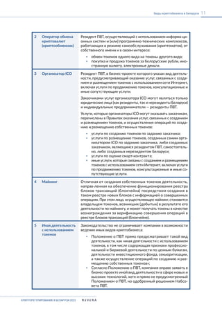 КРИПТОРЕГУЛИРОВАНИЕ В БЕЛАРУСИ-2023
11
Виды криптобизнеса в Беларуси
2 Оператор обмена
криптовалют
(криптообменник)
Резидент ПВТ, осуществляющий с использованием информа-ци-
онных систем и (или) программно-технических комплексов,
работающих в режиме самообслуживания (криптоматов), от
собственного имени и в своем интересе:
▪ обмен токенов одного вида на токены другого вида;
▪ покупка и продажа токенов за белорусские рубли, ино-
странную валюту, электронные деньги.
3 Организатор ICO Резидент ПВТ, в бизнес-проекте которого указан вид деятель-
ности, предусматривающий оказание услуг, связанных с созда-
нием и размещением токенов с использованием сети Интернет,
включая услуги по продвижению токенов, консультационные и
иные сопутствующие услуги.
Заказчиками услуг организатора ICO могут являться только
юридические лица (как резиденты, так и нерезиденты Беларуси)
и индивидуальные предприниматели — резиденты ПВТ.
Услуги, которые организаторы ICO могут оказывать заказчикам,
перечислены в Правилах оказания услуг, связанных с созданием
и размещением токенов, и осуществления операций по созда-
нию и размещению собственных токенов:
▪ услуги по созданию токенов по заданию заказчика;
▪ услуги по размещению токенов, созданных самим орга-
низатором ICO по заданию заказчика, либо созданных
заказчиком, являющимся резидентом ПВТ, самостоятель-
но, либо созданных нерезидентом Беларуси;
▪ услуги по оценке смарт-контракта;
▪ иные услуги, которые связаны с созданием и размещением
токенов с использованием сети Интернет, включая услуги
по продвижению токенов, консультационные и иные со-
путствующие услуги.
4 Майнинг Отличная от создания собственных токенов деятельность,
направ-ленная на обеспечение функционирования реестра
блоков транзакций (блокчейна) посредством создания в
таком реестре новых блоков с информацией о совершенных
операциях. При этом лицо, осуществляющее майнинг, становится
владельцем токенов, возникших (добытых) в результате его
деятельности по майнингу, и может получать токены в качестве
вознаграждения за верификацию совершения операций в
реестре блоков транзакций (блокчейне).
5 Иная деятельность
с использованием
токенов
Законодательство не ограничивает компании в возможности
ведения иных видов криптобизнеса:
▪ Положение о ПВТ прямо предусматривает такой вид
деятельности, как «иная деятельности с использованием
токенов, в том числе содержащая признаки профессио-
нальной и биржевой деятельности по ценным бумагам,
деятельности инвестиционного фонда, секьюритизации,
а также осуществление операций по созданию и раз-
мещению собственных токенов»;
▪ Согласно Положению о ПВТ, компания вправе заявить в
бизнес-проекте иной вид деятельности в сфере новых и
высоких технологий, хотя и прямо не предусмотренный
Положением о ПВТ, но одобренный решением Набсо-
вета ПВТ.
 