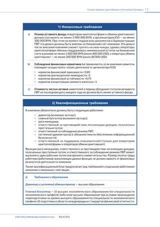 КРИПТОРЕГУЛИРОВАНИЕ В БЕЛАРУСИ-2023
13
Условия ведения криптобизнеса в Республике Беларусь
1) Финансовые требования
a) Размер уставного фонда операторов криптоплатформ и обмена криптовалют
должен составлять не менее 2 000 000 BYN, а организаторов ICO — не менее
500 000 BYN. При этом на момент подачи всех документов в Администрацию
ПВТ эти деньги должны быть внесены на банковский счет компании. Эти деньги
после внесения компания сможет тратить на свои нужды, однако, операторы
криптоплатформ обязаны поддерживать минимальный остаток на банковском
счете в размере не менее 1 000 000 BYN (около 400 000 USD), а операторы обмена
криптовалют — не менее 200 000 BYN (около 80 000 USD).
b) Соблюдение финансовых нормативов (не применяются, если компания-заявитель
планирует осуществлять только деятельность организатора ICO):
▪ норматив финансовой зависимости <0,85
▪ норматив краткосрочной ликвидности >1
▪ норматив финансовой устойчивости >0,75
▪ норматив концентрации заемного капитала <1
c) Стоимость чистых активов заявителей в период обладания статусом резидента
ПВТ на последнюю дату каждого года не должна быть менее уставного фонда.
2) Квалификационные требования
В компании обязательно должны быть следующие работники:
▪ директор (возможен аутсорс);
▪ главный бухгалтер (возможен аутсорс);
▪ риск-менеджер;
▪ ответственный за противодействие легализации доходов, полученных
преступным путем;
▪ ответственный за соблюдение режима ПВТ;
▪ системный администратор (с обязанностями по обеспечению информационной
безопасности);
▪ ответственный за поддержку пользователей (только для операторов
криптоплатформы и операторов обмена криптовалют).
Функции риск-менеджера, ответственного за противодействие легализации доходов,
полученных преступным путем, и ответственного за соблюдение режима ПВТ может
выполнять один работник путем внутреннего совместительства. Размер оплаты труда
работника (работников), выполняющих данные функции, не должен зависеть от финансовых
результатов деятельности компании.
Также квалификационный блок предполагает ряд требований к отдельным работникам
компании и связанным с ней лицам.
a) Требования к образованию
Директор и системный администратор — высшее образование.
Главный бухгалтер — (i) высшее экономического образования (по специальности
экономического профиля) либо иное высшее образование при условии прохождения
переподготовки на уровне высшего образования по специальности экономического
профиля; (ii) подготовка в области международных стандартов финансовой отчетности.
 