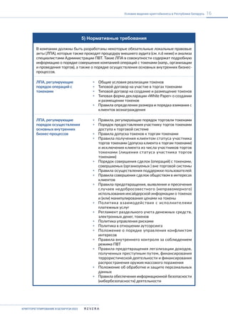 КРИПТОРЕГУЛИРОВАНИЕ В БЕЛАРУСИ-2023
16
Условия ведения криптобизнеса в Республике Беларусь
5) Нормативные требования
В компании должны быть разработаны некоторые обязательные локальные правовые
акты (ЛПА), которые также проходят процедуру внешнего аудита (см. п.6 ниже) и анализа
специалистами Администрации ПВТ. Такие ЛПА в совокупности содержат подробную
информацию о порядке совершения компанией операций с токенами (напр., организации
и проведения торгов), а также о порядке осуществления основных внутренних бизнес-
процессов.
ЛПА, регулирующие
порядок операций с
токенами
▪ Общие условия реализации токенов
▪ Типовой договор на участие в торгах токенaми
▪ Типовой договор на создание и размещение токенов
▪ Типовая форма декларации «White Paper» о создании
и размещении токенов
▪ Правила определения размера и порядка взимания с
клиентов вознаграждения
ЛПА, регулирующие
порядок осуществления
основных внутренних
бизнес-процессов
▪ Правила, регулирующие порядок торговли токенами
▪ Порядок предоставления участнику торгов токенами
доступа к торговой системе
▪ Правила допуска токенов к торгам токенами
▪ Правила получения клиентом статуса участника
торгов токенами (допуска клиента к торгам токенами)
и исключения клиента из числа участников торгов
токенами (лишения статуса участника торгов
токенами)
▪ Порядок совершения сделок (операций) с токенами,
совершаемых (организуемых ) вне торговой системы
▪ Правила осуществления поддержки пользователей
▪ Правила совершения сделок обществом в интересах
клиентов
▪ Правила предотвращения, выявления и пресечения
случаев недобросовестного (неправомерного)
использования инсайдерской информации о токенах
и (или) манипулирования ценами на токены
▪ Политика взаимодействия c исполнителями
платежных услуг
▪ Регламент раздельного учета денежных средств,
электронных денег, токенов
▪ Политика управления рисками
▪ Политика в отношении аутсорсинга
▪ Положение о порядке управления конфликтом
интересов
▪ Правила внутреннего контроля за соблюдением
режима ПВТ
▪ Правила предотвращения легализации доходов,
полученных преступным путем, финансирования
террористической деятельности и финансирования
распространения оружия массового поражения
▪ Положение об обработке и защите персональных
данных
▪ Правила обеспечения информационной безопасности
(кибербезопасности) деятельности
 