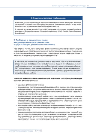 КРИПТОРЕГУЛИРОВАНИЕ В БЕЛАРУСИ-2023
17
Условия ведения криптобизнеса в Республике Беларусь
6) Аудит соответствия требованиям
Компания должна пройти аудит на соответствие требованиям и получить итоговое
заключение о соответствии всем предусмотренным требованиям Декрета № 8 и актам
Набсовета ПВТ (с учетом заявляемых видов деятельности).
В текущей редакции актов Набсовета ПВТ, аудитором обязательно должна была быть
компания из «Большой четверки» (PricewaterhouseCoopers, KPMG, Deloitte Touche Tohmatsu,
Ernst&Young).
2. Требования к юридическим лицам
и индивидуальным предпринимателям,
осуществляющим деятельность по майнингу.
Несмотря на то, что, как и в случае с физическими лицами, юридическим лицам и
индивидуальным предпринимателям не требуется разрешений или лицензии на
осуществление майнинга, они получают право осуществлять такую деятельность
лишь после их регистрации в качестве резидента ПВТ.
В отличие от иных видов криптобизнеса, Набсовет ПВТ не устанавливает
специальные требования к юридическим лицам и индивидуальным
предпринимателям, которые претендуют на получение статуса резидента
ПВТ и планируют осуществление майнинга. Тем не менее, бизнес-проекты лиц,
планирующих заниматься майнингом, требуют глубокой проработки в части
специфики бизнес-модели.
Наиболее важные аспекты деятельности по майнингу, которые рекомендуем
отражать в бизнес-проектах:
▪ целевые для майнинга токены;
▪ планируемое к использованию оборудование (его количество, планируемое к
приобретению, и предполагаемые затраты, модель, производитель, хэшрейт,
общее энергопотребление и предполагаемое количество токенов к добыче за
отдельный промежуток времени);
▪ формирование технической инфраструктуры для майнинга (где и на каком
праве приобретается оборудование, каким образом выстраивается логистика
его ввоза в Беларусь, предварительные договоренности с поставщиками, сроки
формирования первичной инфраструктуры);
▪ источники электроэнергии для осуществления майнинга (тарифы на поставку
электроэнергии, планируемая стратегия эффективного энергопотребления
(при наличии));
▪ предполагаемые партнеры, которым будут реализовываться токены (такая
реализация должна происходить исключительно через резидентов ПВТ,
осуществляющих деятельность оператора криптоплатформы, оператора обмена
криптовалют и иные соответствующие виды деятельности);
 