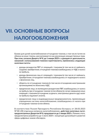 КРИПТОРЕГУЛИРОВАНИЕ В БЕЛАРУСИ-2023
19
Базово для целей налогообложения отчуждение токенов, в том числе путем их
обмена на иные токены, рассматривается как реализация имущественных прав.
При этом, согласно Декрету № 8, до 1 января 2023 г. к доходам от деятельности,
связанной с использованием токенов и криптовалюты, применялись следующие
налоговые льготы:
▪ доходы резидентов ПВТ от операций с токенами (в том числе от майнинга,
создания, приобретения, отчуждения токенов) освобождались от НДС и налога
на прибыль,
▪ доходы физических лиц от операций с токенами (в том числе от майнинга,
приобретения, отчуждения токенов) освобождались от подоходного налога
с физических лиц,
▪ обороты по отчуждению токенов (в том числе отчуждению иностранными
организациями) не облагались НДС,
▪ юридические лица, не являющиеся резидентами ПВТ, освобождались от налога
на прибыль при отчуждении токенов путем обмена (в случае совершения иных
операций с токенами (отчуждение за деньги, электронные деньги и др.) налог
на прибыль подлежит уплате),
▪ юридические лица и индивидуальные предприниматели, применяющие
упрощенную систему налогообложения, освобождались от налога при
отчуждении токенов путем обмена.
В соответствии Указом Президента Республики Беларусь от 28.03.2023
№ 80 «Об отдельных вопросах налогообложения», действие налоговых льгот,
предусмотренных Декретом № 8, продлевается до 1 января 2025 г. Помимо этого,
предусмотрена разработка до 1 июля 2024 г. концепции дальнейшего развития
сферы цифровых знаков в Беларуси.
VII. ОСНОВНЫЕ ВОПРОСЫ
НАЛОГООБЛОЖЕНИЯ
 