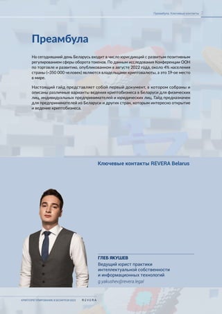 КРИПТОРЕГУЛИРОВАНИЕ В БЕЛАРУСИ-2023
2
Преамбула. Ключевые контакты
Преамбула
На сегодняшний день Беларусь входит в число юрисдикций с развитым позитивным
регулированием сферы оборота токенов. По данным исследования Конференции ООН
по торговле и развитию, опубликованном в августе 2022 года, около 4% населения
страны (~350 000 человек) являются владельцами криптовалюты, а это 19-ое место
в мире.
Настоящий гайд представляет собой первый документ, в котором собраны и
описаны различные варианты ведения криптобизнеса в Беларуси для физических
лиц, индивидуальных предпринимателей и юридических лиц. Гайд предназначен
для предпринимателей из Беларуси и других стран, которым интересно открытие
и ведение криптобизнеса.
Ключевые контакты REVERA Belarus
ГЛЕБ ЯКУШЕВ
Ведущий юрист практики
интеллектуальной собственности
и информационных технологий
g.yakushev@revera.legal
 
