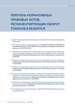 КРИПТОРЕГУЛИРОВАНИЕ В БЕЛАРУСИ-2023
20
ПЕРЕЧЕНЬ НОРМАТИВНЫХ
ПРАВОВЫХ АКТОВ,
РЕГЛАМЕНТИРУЮЩИХ ОБОРОТ
ТОКЕНОВ В БЕЛАРУСИ
1. Декрет Президента Республики Беларусь от 21.12.2017 № 8 «О развитии цифровой
экономики»
2. Положение о Парке высоких технологий, утвержденное Декретом Президента
Республики Беларусь от 22.09.2005 № 12 (в ред. Декрета Президента Республики
Беларусь от 21.12.2017 № 8)
3. Положение о требованиях, которым должны соответствовать отдельные
заявители для регистрации их в качестве резидентов Парка высоких технологий,
утвержденное Решением Наблюдательного совета Парка высоких технологий от
23.10.2018
4. Правила осуществления деятельности оператора криптоплатформы,
утвержденные Решением Наблюдательного совета Парка высоких технологий
от 23.10.2018
5. Правила осуществления деятельности оператора обмена криптовалют,
утвержденные Решением Наблюдательного совета Парка высоких технологий
от 23.10.2018
6. Правила оказания услуг, связанных с созданием и размещением цифровых знаков
(токенов), и осуществления операций по созданию и размещению собственных
цифровых знаков (токенов), утвержденные Решением Наблюдательного совета
Парка высоких технологий от 23.10.2018
7. Положение о требованиях к правилам внутреннего контроля резидентов Парка
высоких технологий, утвержденное Решением Наблюдательного совета Парка
высоких технологий от 23.10.2018
8. Указ Президента Республики Беларусь от 28.03.2023 № 80 «Об отдельных вопросах
налогообложения»
 