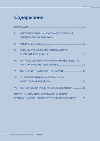 КРИПТОРЕГУЛИРОВАНИЕ В БЕЛАРУСИ-2023
3
Содержание
Содержание
ПРЕАМБУЛА........................................................................................................2
I. РЕГУЛИРОВАНИЕ И АКТУАЛЬНОЕ СОСТОЯНИЕ
КРИПТОСФЕРЫ В БЕЛАРУСИ...........................................................4
II. ФИЗИЧЕСКИЕ ЛИЦА.
............................................................................6
III. ИНДИВИДУАЛЬНЫЕ ПРЕДПРИНИМАТЕЛИ
И ЮРИДИЧЕСКИЕ ЛИЦА.
...................................................................8
IV. ИСПОЛЬЗОВАНИЕ ТОКЕНОВ В КАЧЕСТВЕ СРЕДСТВА
ПЛАТЕЖА («РАСЧЕТЫ В КРИПТЕ»).................................................9
V. ВИДЫ КРИПТОБИЗНЕСА В БЕЛАРУСИ.....................................10
VI. УСЛОВИЯ ВЕДЕНИЯ КРИПТОБИЗНЕСА
В РЕСПУБЛИКЕ БЕЛАРУСЬ.............................................................12
VII. ОСНОВНЫЕ ВОПРОСЫ НАЛОГООБЛОЖЕНИЯ................... 19
ПЕРЕЧЕНЬ НОРМАТИВНЫХ ПРАВОВЫХ АКТОВ,
РЕГЛАМЕНТИРУЮЩИХ ОБОРОТ ТОКЕНОВ В БЕЛАРУСИ..........20
 