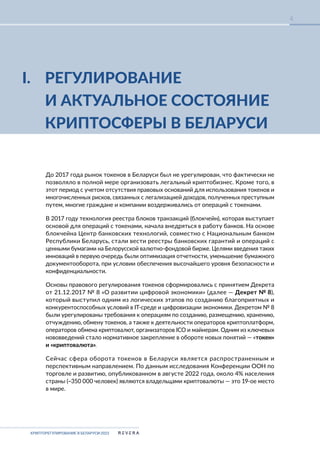 КРИПТОРЕГУЛИРОВАНИЕ В БЕЛАРУСИ-2023
4
I. РЕГУЛИРОВАНИЕ
И АКТУАЛЬНОЕ СОСТОЯНИЕ
КРИПТОСФЕРЫ В БЕЛАРУСИ
До 2017 года рынок токенов в Беларуси был не урегулирован, что фактически не
позволяло в полной мере организовать легальный криптобизнес. Кроме того, в
этот период с учетом отсутствия правовых оснований для использования токенов и
многочисленных рисков, связанных с легализацией доходов, полученных преступным
путем, многие граждане и компании воздерживались от операций с токенами.
В 2017 году технология реестра блоков транзакций (блокчейн), которая выступает
основой для операций с токенами, начала внедряться в работу банков. На основе
блокчейна Центр банковских технологий, совместно с Национальным банком
Республики Беларусь, стали вести реестры банковских гарантий и операций с
ценными бумагами на Белорусской валютно-фондовой бирже. Целями введения таких
инноваций в первую очередь были оптимизация отчетности, уменьшение бумажного
документооборота, при условии обеспечения высочайшего уровня безопасности и
конфиденциальности.
Основы правового регулирования токенов сформировались с принятием Декрета
от 21.12.2017 № 8 «О развитии цифровой экономики» (далее — Декрет № 8),
который выступил одним из логических этапов по созданию благоприятных и
конкурентоспособных условий в IT-среде и цифровизации экономики. Декретом № 8
были урегулированы требования к операциям по созданию, размещению, хранению,
отчуждению, обмену токенов, а также к деятельности операторов криптоплатформ,
операторов обмена криптовалют, организаторов ICO и майнерам. Одним из ключевых
нововведений стало нормативное закрепление в обороте новых понятий — «токен»
и «криптовалюта».
Сейчас сфера оборота токенов в Беларуси является распространенным и
перспективным направлением. По данным исследования Конференции ООН по
торговле и развитию, опубликованном в августе 2022 года, около 4% населения
страны (~350 000 человек) являются владельцами криптовалюты — это 19-ое место
в мире.
 