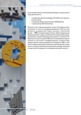 В настоящий момент в Республике Беларусь осуществляют
свою деятельность :
▪ 3 оператора криптоплатформы (Free2Ex.com, Bynex.io,
Currency.com);
▪ 1 оператор обмена криптовалют (Whitebird.io);
▪ 1 организатор ICO (Finstore.by).
Помимо этого, функционируют около 10 майнинговых
компаний. С учетом требований Декрета №8 все они
являются резидентами Парка высоких технологий
(далее — ПВТ), который представляет собой специальный
правовой режим, предоставляемый Республикой Беларусь
компаниям, осуществляющим деятельность в области IT.
Привлекательность режима ПВТ для IT-компаний во многом
связана со льготами и преференциями, которые Парк
предоставляет своим резидентам. Резиденты ПВТ, в том
числе, вправе использовать налоговые, бухгалтерские и иные
льготы, которые значительно уменьшают расходы компаний
и существенно упрощают их операционную деятельность.
КРИПТОРЕГУЛИРОВАНИЕ В БЕЛАРУСИ-2023
5
Регулирование и актуальное состояние криптосферы в Беларуси
 