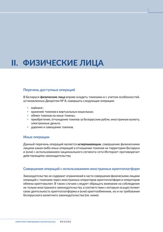 КРИПТОРЕГУЛИРОВАНИЕ В БЕЛАРУСИ-2023
6
II. ФИЗИЧЕСКИЕ ЛИЦА
Перечень доступных операций
В Беларуси физические лица вправе владеть токенами и с учетом особенностей,
установленных Декретом № 8, совершать следующие операции:
▪ майнинг;
▪ хранение токенов в виртуальных кошельках;
▪ обмен токенов на иные токены;
▪ приобретение, отчуждение токенов за белорусские рубли, иностранную валюту,
электронные деньги;
▪ дарение и завещание токенов.
Иные операции
Данный перечень операций является исчерпывающим, совершение физическими
лицами каких-либо иных операций в отношении токенов на территории Беларуси
и (или) с использованием национального сегмента сети Интернет противоречит
действующему законодательству.
Совершение операций с использованием иностранных криптоплатформ
Законодательство не содержит ограничений в части совершения физическими лицами
операций с токенами через иностранных операторов криптоплатформ и операторов
обмена криптовалют. В таких случаях следует обращать внимание на соблюдение
не только иностранного законодательства, в соответствии с которым осуществляют
свою деятельность криптоплатформа и (или) криптообменник, но и на требования
белорусского валютного законодательства (см. ниже).
 