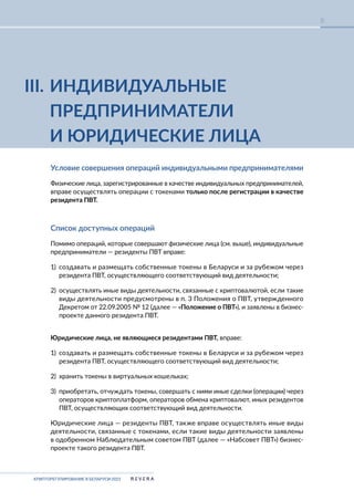 КРИПТОРЕГУЛИРОВАНИЕ В БЕЛАРУСИ-2023
8
III. ИНДИВИДУАЛЬНЫЕ
ПРЕДПРИНИМАТЕЛИ
И ЮРИДИЧЕСКИЕ ЛИЦА
Условие совершения операций индивидуальными предпринимателями
Физические лица, зарегистрированные в качестве индивидуальных предпринимателей,
вправе осуществлять операции с токенами только после регистрации в качестве
резидента ПВТ.
Список доступных операций
Помимо операций, которые совершают физические лица (см. выше), индивидуальные
предприниматели — резиденты ПВТ вправе:
1) создавать и размещать собственные токены в Беларуси и за рубежом через
резидента ПВТ, осуществляющего соответствующий вид деятельности;
2) осуществлять иные виды деятельности, связанные с криптовалютой, если такие
виды деятельности предусмотрены в п. 3 Положения о ПВТ, утвержденного
Декретом от 22.09.2005 № 12 (далее — «Положение о ПВТ»), и заявлены в бизнес-
проекте данного резидента ПВТ.
Юридические лица, не являющиеся резидентами ПВТ, вправе:
1) создавать и размещать собственные токены в Беларуси и за рубежом через
резидента ПВТ, осуществляющего соответствующий вид деятельности;
2) хранить токены в виртуальных кошельках;
3) приобретать, отчуждать токены, совершать с ними иные сделки (операции) через
операторов криптоплатформ, операторов обмена криптовалют, иных резидентов
ПВТ, осуществляющих соответствующий вид деятельности.
Юридические лица — резиденты ПВТ, также вправе осуществлять иные виды
деятельности, связанные с токенами, если такие виды деятельности заявлены
в одобренном Наблюдательным советом ПВТ (далее — «Набсовет ПВТ») бизнес-
проекте такого резидента ПВТ.
 