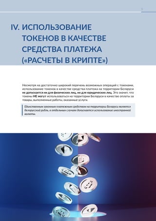 КРИПТОРЕГУЛИРОВАНИЕ В БЕЛАРУСИ-2023
9
IV. ИСПОЛЬЗОВАНИЕ
ТОКЕНОВ В КАЧЕСТВЕ
СРЕДСТВА ПЛАТЕЖА
(«РАСЧЕТЫ В КРИПТЕ»)
Несмотря на достаточно широкий перечень возможных операций с токенами,
использование токенов в качестве средства платежа на территории Беларуси
не допускается ни для физических лиц, ни для юридических лиц. Это значит, что
токены НЕ могут использоваться на территории Беларуси в качестве оплаты за
товары, выполненные работы, оказанные услуги.
Единственным законным платежным средством на территории Беларуси является
белорусский рубль, в отдельных случаях допускается использование иностранной
валюты.
 
