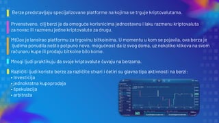 Berze predstavljaju specijalizovane platforme na kojima se trguje kriptovalutama.
Prvenstveno, cilj berzi je da omoguće korisnicima jednostavnu i laku razmenu kriptovaluta
za novac ili razmenu jedne kriptovalute za drugu.
MtGox je lansirao platformu za trgovinu bitkoinima. U momentu u kom se pojavila, ova berza je
ljudima ponudila nešto potpuno novo, mogućnost da iz svog doma, uz nekoliko klikova na svom
računaru kupe ili prodaju bitkoine bilo kome.
Mnogi ljudi praktikuju da svoje kriptovalute čuvaju na berzama.
Različiti ljudi koriste berze za različite stvari i četiri su glavna tipa aktivnosti na berzi:
• Investicija
• jednokratna kupoprodaja
• špekulacija
• arbitraža
 