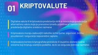 KRIPTOVALUTE
01
Digitalna valuta ili kriptovaluta predstavlja oblik e-novca koja predstavlja
alternativnu valutu koja je prenosiva između pojedinaca i samim tim
predstavlja digitalno sredstvo razmene
Kriptovalute moraju zadovoljiti nekoliko kriterijuma: sigurnost, brzinu,
pouzdanost i osiguranje neposredne naplate,
Kriptovalute koriste kriptografske protokole ili izuzetno složene kodne
sisteme koji kriptuju osetljive podatke, da bi se osigurala jedinica razmene.
 
