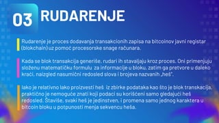 RUDARENJE
Rudarenje je proces dodavanja transakcionih zapisa na bitcoinov javni registar
(blokchain) uz pomoć procesorske snage računara.
Kada se blok transakcija generiše, rudari ih stavaljaju kroz proces. Oni primenjuju
složenu matematičku formulu za informacije u bloku, zatim ga pretvore u daleko
kraći, naizgled nasumični redosled slova i brojeva nazvanih „heš“.
Iako je relativno lako proizvesti heš iz zbirke podataka kao što je blok transkacija,
praktično je nemoguće znati koji podaci su korišćeni samo gledajući heš
redosled. Štaviše, svaki heš je jedinstven, i promena samo jednog karaktera u
bitcoin bloku u potpunosti menja sekvencu heša.
03
 