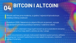 Bitcoin važi kao prva moderna, a ujedno i najveća kriptovaluta po
totalnoj tržišnoj vrednosti
Početkom 2009. Nakamoto je objavio Bitcoin za javnost, a grupa
oduševljenih pristalica počela je razmenu i rudarstvo valute.
Bitkoini se osim rudarenjem mogu kupiti novcem na za to predviđenim berzama i
menjačnicama ili se mogu dobiti u zamenu za robu i usluge
Bitkoin se uz neznatnu naknadu može poslati digitalnim putem pomoću softvera
poznatog kao “novčanik” (wallet) koji se može nalaziti na računaru, mobilnom
uređaju ili internetu
04 BITCOIN I ALTCOINI
 