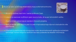 Altcoin je naziv za bilo koju kriptovalutu koja je alternativa bitcoinu.
Bitcoin je doživeo hard fork i nastao je Bitcoin Cash.
Litecoin je zasnovan na Bitkoin open-source kodu, ali sa par tehnoloških razlika.
Zcash je kripto valuta koja je nastala iz Zerocoin projekta.
Dash je takođe open-source peer-to-peer kriptovaluta koja cilja na to da bude što više
userfriendly
Ethereum je platforma koja omogućava izradu decentralizovanih aplikacija na blokčein
tehnologiji i koristi Itirijumov blokčein kao bazu podataka da skladišti informacije.
 