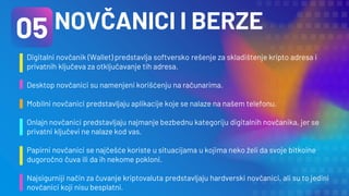 NOVČANICI I BERZE
Digitalni novčanik (Wallet) predstavlja softversko rešenje za skladištenje kripto adresa i
privatnih ključeva za otključavanje tih adresa.
Desktop novčanici su namenjeni korišćenju na računarima.
Mobilni novčanici predstavljaju aplikacije koje se nalaze na našem telefonu.
Onlajn novčanici predstavljaju najmanje bezbednu kategoriju digitalnih novčanika, jer se
privatni ključevi ne nalaze kod vas.
Papirni novčanici se najčešće koriste u situacijama u kojima neko želi da svoje bitkoine
dugoročno čuva ili da ih nekome pokloni.
Najsigurniji način za čuvanje kriptovaluta predstavljaju hardverski novčanici, ali su to jedini
novčanici koji nisu besplatni.
05
 