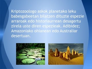 Kriptozoologo askok planetako leku
babesgabeetan bilatzen dituzte espezie
arraroak edo historiaurrean desagertu
zirela uste diren espezieak. Adibidez;
Amazoniako ohianean edo Australiar
desertuan.
 