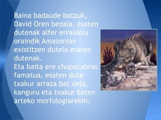 Baina badaude batzuk,
David Oren bezala, esaten
dutenak alfer erraldoia
oraindik Amazonian
existitzen dutela esaten
dutenak.
Eta baita ere chupacabras
famatua, esaten dute
txakur arraza bat dela,
kanguru eta txakur baten
arteko morfologiarekin.
 