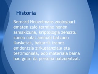 Bernard Heuvelmans zoologoari
ematen zaio termino honen
asmakizuna, kriptologia zehaztu
zuena nola: animali batzuen
ikasketak, bakarrik izanez
enidentzia zirkustanziala eta
testimoniala, edo materiala baina
hau gutxi da persona batzuentzat.
Historia
 