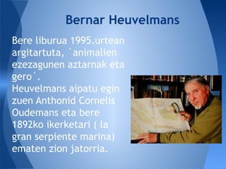 Bere liburua 1995.urtean
argitartuta, `animalien
ezezagunen aztarnak eta
gero´.
Heuvelmans aipatu egin
zuen Anthonid Cornelis
Oudemans eta bere
1892ko ikerketari ( la
gran serpiente marina)
ematen zion jatorria.
Bernar Heuvelmans
 