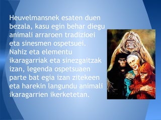 Heuvelmansnek esaten duen
bezala, kasu egin behar diegu
animali arraroen tradizioei
eta sinesmen ospetsuei.
Nahiz eta elementu
ikaragarriak eta sinezgaitzak
izan, legenda ospetsuaen
parte bat egia izan zitekeen
eta harekin langundu animali
ikaragarrien ikerketetan.
 