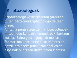Kriptozoologiako ikerketetan jarduten
duten pertsonei kriptozoologo deitzen
diegu.
Aintzina pentsatzen zen, kriptozoologoek
mitoen edo kondairen munstroak ikertzen
zutela. Baina gaur egungoak munstro
fantastikoak horiek ez dituzte ikertzen,
baizik eta ezezagunak izan ahal diren
espeziak bilatzean datza haien zientzia.
Kriptozoologoak
 