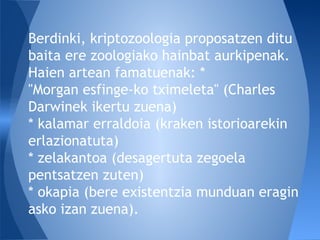 Berdinki, kriptozoologia proposatzen ditu
baita ere zoologiako hainbat aurkipenak.
Haien artean famatuenak: *
"Morgan esfinge-ko tximeleta" (Charles
Darwinek ikertu zuena)
* kalamar erraldoia (kraken istorioarekin
erlazionatuta)
* zelakantoa (desagertuta zegoela
pentsatzen zuten)
* okapia (bere existentzia munduan eragin
asko izan zuena).
 