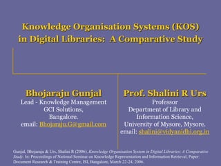 Bhojaraju Gunjal
Lead - Knowledge Management
GCI Solutions,
Bangalore.
email: Bhojaraju.G@gmail.com
Prof. Shalini R Urs
Professor
Department of Library and
Information Science,
University of Mysore, Mysore.
email: shalini@vidyanidhi.org.in
Knowledge Organisation Systems (KOS)
in Digital Libraries: A Comparative Study
Gunjal, Bhojaraju & Urs, Shalini R (2006). Knowledge Organisation System in Digital Libraries: A Comparative
Study. In: Proceedings of National Seminar on Knowledge Representation and Information Retrieval, Paper:
Document Research & Training Centre, ISI, Bangalore, March 22-24, 2006.
 