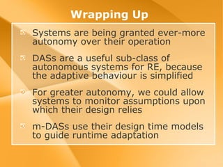 Wrapping Up Systems are being granted ever-more autonomy over their operation DASs are a useful sub-class of autonomous systems for RE, because the adaptive behaviour is simplified For greater autonomy, we could allow systems to monitor assumptions upon which their design relies m-DASs use their design time models to guide runtime adaptation