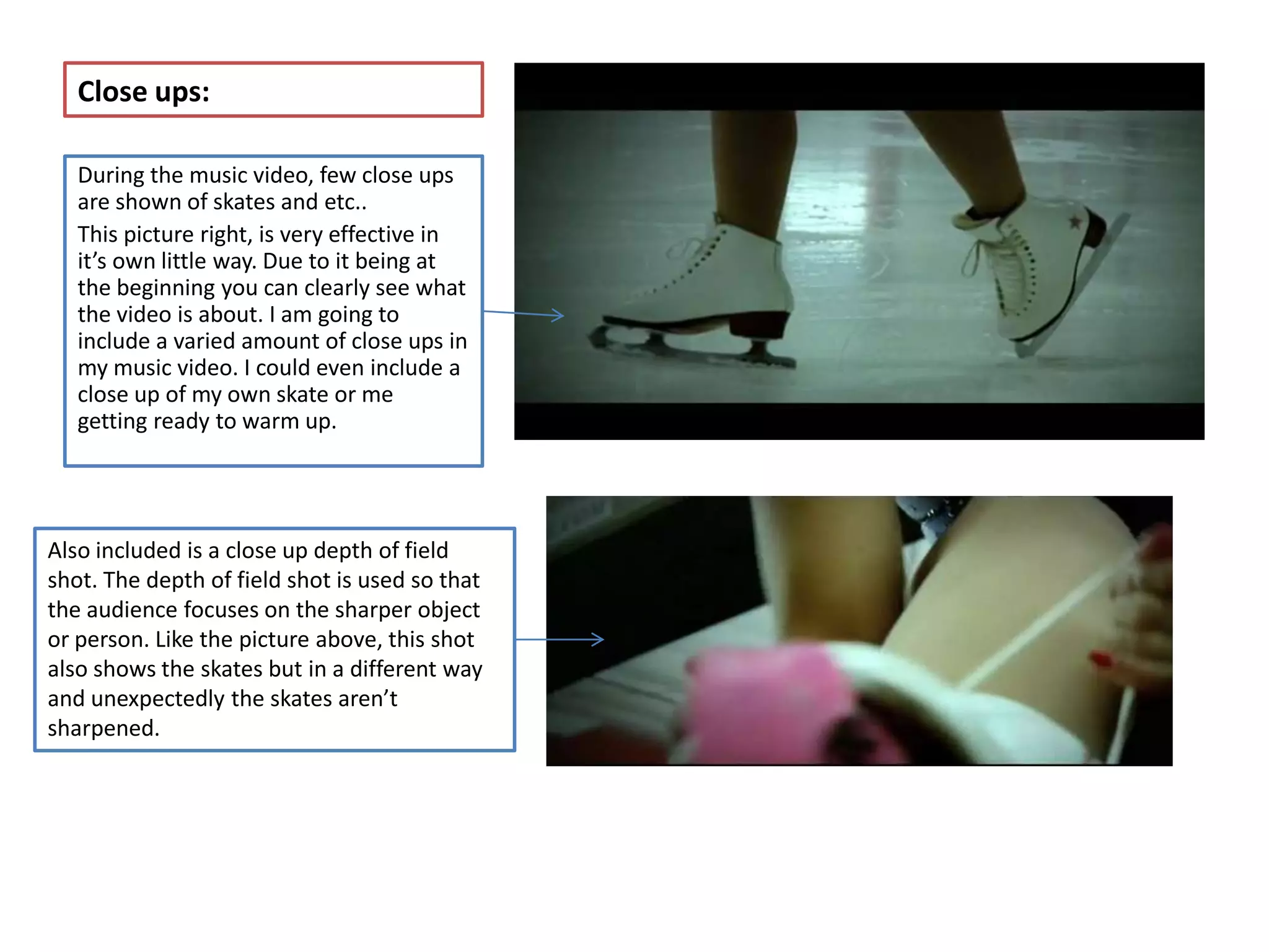 Close ups:

   During the music video, few close ups
   are shown of skates and etc..
   This picture right, is very effective in
   it’s own little way. Due to it being at
   the beginning you can clearly see what
   the video is about. I am going to
   include a varied amount of close ups in
   my music video. I could even include a
   close up of my own skate or me
   getting ready to warm up.




Also included is a close up depth of field
shot. The depth of field shot is used so that
the audience focuses on the sharper object
or person. Like the picture above, this shot
also shows the skates but in a different way
and unexpectedly the skates aren’t
sharpened.
 