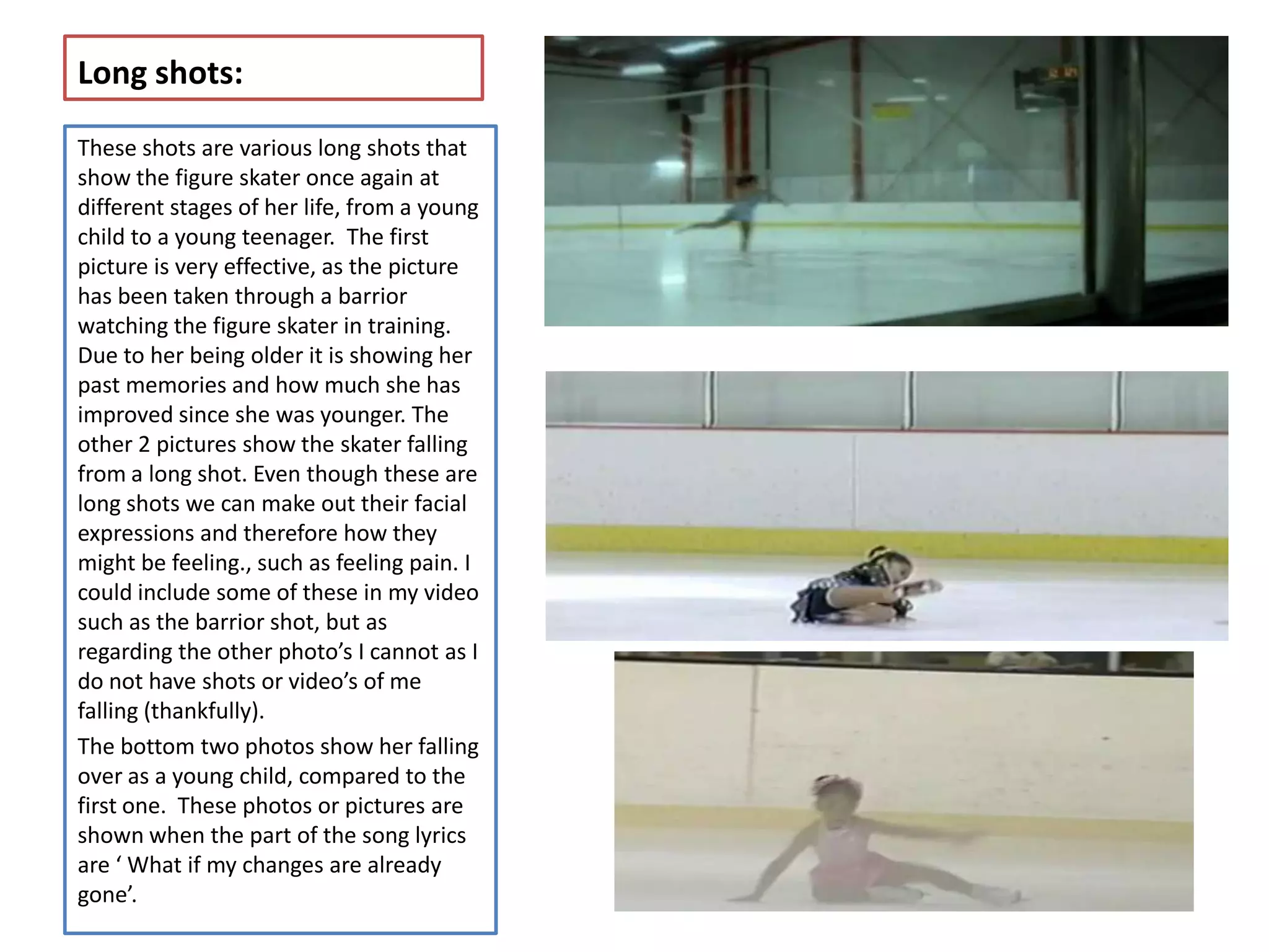 Long shots:

These shots are various long shots that
show the figure skater once again at
different stages of her life, from a young
child to a young teenager. The first
picture is very effective, as the picture
has been taken through a barrior
watching the figure skater in training.
Due to her being older it is showing her
past memories and how much she has
improved since she was younger. The
other 2 pictures show the skater falling
from a long shot. Even though these are
long shots we can make out their facial
expressions and therefore how they
might be feeling., such as feeling pain. I
could include some of these in my video
such as the barrior shot, but as
regarding the other photo’s I cannot as I
do not have shots or video’s of me
falling (thankfully).
The bottom two photos show her falling
over as a young child, compared to the
first one. These photos or pictures are
shown when the part of the song lyrics
are ‘ What if my changes are already
gone’.
 
