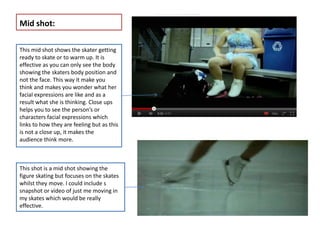 Mid shot:

This mid shot shows the skater getting
ready to skate or to warm up. It is
effective as you can only see the body
showing the skaters body position and
not the face. This way it make you
think and makes you wonder what her
facial expressions are like and as a
result what she is thinking. Close ups
helps you to see the person’s or
characters facial expressions which
links to how they are feeling but as this
is not a close up, it makes the
audience think more.



This shot is a mid shot showing the
figure skating but focuses on the skates
whilst they move. I could include s
snapshot or video of just me moving in
my skates which would be really
effective.
 