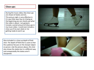Close ups:

   During the music video, few close ups
   are shown of skates and etc..
   This picture right, is very effective in
   it’s own little way. Due to it being at
   the beginning you can clearly see what
   the video is about. I am going to
   include a varied amount of close ups in
   my music video. I could even include a
   close up of my own skate or me
   getting ready to warm up.




Also included is a close up depth of field
shot. The depth of field shot is used so that
the audience focuses on the sharper object
or person. Like the picture above, this shot
also shows the skates but in a different way
and unexpectedly the skates aren’t
sharpened.
 