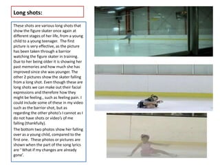 Long shots:

These shots are various long shots that
show the figure skater once again at
different stages of her life, from a young
child to a young teenager. The first
picture is very effective, as the picture
has been taken through a barrior
watching the figure skater in training.
Due to her being older it is showing her
past memories and how much she has
improved since she was younger. The
other 2 pictures show the skater falling
from a long shot. Even though these are
long shots we can make out their facial
expressions and therefore how they
might be feeling., such as feeling pain. I
could include some of these in my video
such as the barrior shot, but as
regarding the other photo’s I cannot as I
do not have shots or video’s of me
falling (thankfully).
The bottom two photos show her falling
over as a young child, compared to the
first one. These photos or pictures are
shown when the part of the song lyrics
are ‘ What if my changes are already
gone’.
 