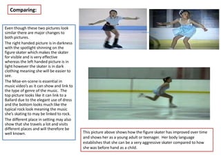 Comparing:


Even though these two pictures look
similar there are major changes to
both pictures.
The right handed picture is in darkness
with the spotlight shinning on the
figure skater which makes the skater
for visible and is very effective
whereas the left handed picture is in
light however the skater is in dark
clothing meaning she will be easier to
see.
The Mise-en-scene is essential in
music video’s as it can show and link to
the type of genre of the music. The
top picture looks like it can link to a
Ballard due to the elegant use of dress
and the bottom looks much like the
typical rock look meaning the music
she’s skating to may be linked to rock.
The different place in setting may also
show that she travels a lot and visits
different places and will therefore be
well known.                                This picture above shows how the figure skater has improved over time
                                           and shows her as a young adult or teenager. Her body language
                                           establishes that she can be a very aggressive skater compared to how
                                           she was before hand as a child.
 