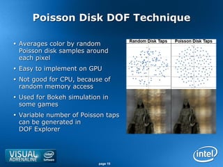 Poisson Disk DOF Technique

 Averages color by random
  Poisson disk samples around
  each pixel
 Easy to implement on GPU
 Not good for CPU, because of
  random memory access
 Used for Bokeh simulation in
  some games
 Variable number of Poisson taps
  can be generated in
  DOF Explorer




                          page 10
 