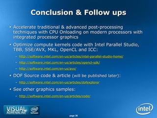 Conclusion & Follow ups
 Accelerate traditional & advanced post-processing
  techniques with CPU Onloading on modern processors with
  integrated processor graphics
 Optimize compute kernels code with Intel Parallel Studio,
  TBB, SSE/AVX, MKL, OpenCL and ICC:
  – http://software.intel.com/en-us/articles/intel-parallel-studio-home/
  – http://software.intel.com/en-us/articles/opencl-sdk/
  – http://software.intel.com/en-us/avx/

 DOF Source code & article (will be published later):
  – http://software.intel.com/en-us/articles/dofexplorer

 See other graphics samples:
  – http://software.intel.com/en-us/articles/code/




                                     page 38
 