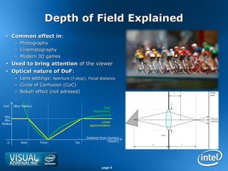 Depth of Field Explained
   Common effect in:
         – Photography
         – Cinematography
         – Modern 3D games
   Used to bring attention of the viewer
   Optical nature of DoF:
         – Lens settings: Aperture (f-stop), Focal distance
         – Circle of Confusion (CoC)
         – Bokeh effect (not adresed)


 CoC     (Blur Radius)
                                                       Real
                                                 dependency
 Max
 Blur
                                                      Linear
Radius
                                               approximation



                                             Distance from Camera
              Near       Focal                             (Depth)
   0                                   Far




                                                      page 4
 