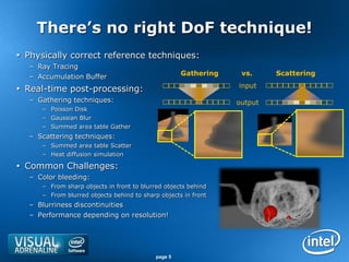 There’s no right DoF technique!
 Physically correct reference techniques:
   – Ray Tracing
   – Accumulation Buffer                             Gathering    vs.     Scattering
                                                                 input
 Real-time post-processing:
   – Gathering techniques:                                       output
      – Poisson Disk
      – Gaussian Blur
      – Summed area table Gather
   – Scattering techniques:
      – Summed area table Scatter
      – Heat diffusion simulation

 Common Challenges:
   – Color bleeding:
      – From sharp objects in front to blurred objects behind
      – From blurred objects behind to sharp objects in front
   – Blurriness discontinuities
   – Performance depending on resolution!




                                            page 5
 