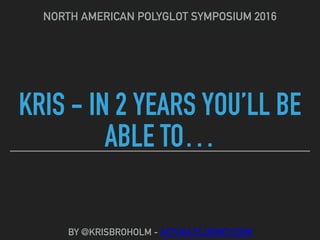 KRIS - IN 2 YEARS YOU’LL BE
ABLE TO…
NORTH AMERICAN POLYGLOT SYMPOSIUM 2016
BY @KRISBROHOLM - ACTUALFLUENCY.COM
 