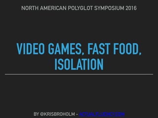 VIDEO GAMES, FAST FOOD,
ISOLATION
NORTH AMERICAN POLYGLOT SYMPOSIUM 2016
BY @KRISBROHOLM - ACTUALFLUENCY.COM
 